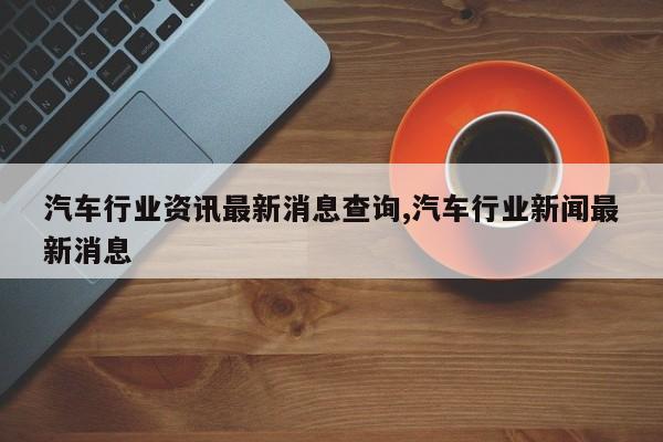 汽车行业资讯最新消息查询,汽车行业新闻最新消息