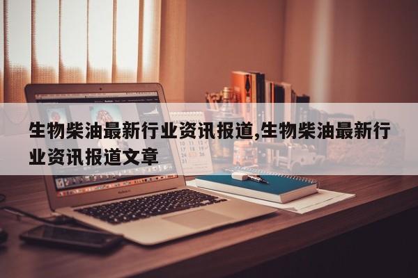 生物柴油最新行业资讯报道,生物柴油最新行业资讯报道文章