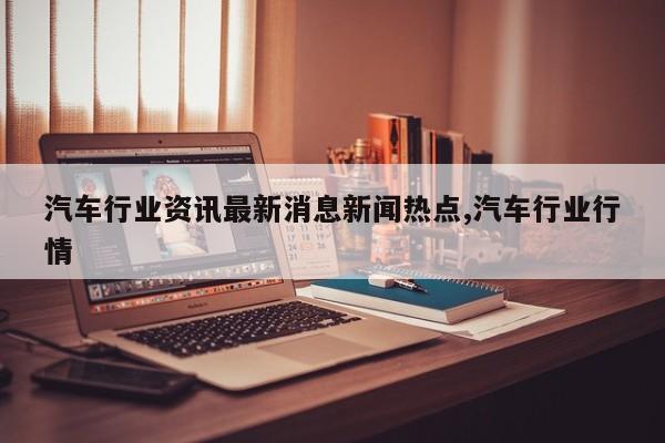 汽车行业资讯最新消息新闻热点,汽车行业行情